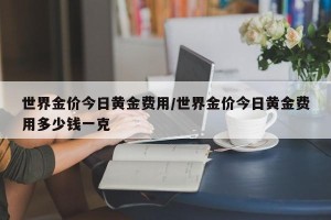 世界金价今日黄金费用/世界金价今日黄金费用多少钱一克