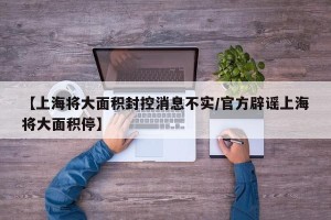 【上海将大面积封控消息不实/官方辟谣上海将大面积停】