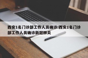 西安1名门诊部工作人员确诊:西安1名门诊部工作人员确诊新冠肺炎