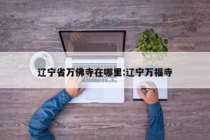 辽宁省万佛寺在哪里:辽宁万福寺