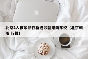 北京2人核酸阳性轨迹涉朝阳两学校（北京朝阳 阳性）