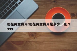 现在黄金费用:现在黄金费用是多少一克 9999