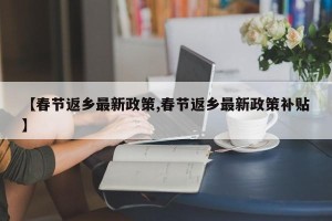 【春节返乡最新政策,春节返乡最新政策补贴】