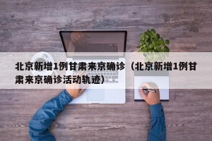 北京新增1例甘肃来京确诊（北京新增1例甘肃来京确诊活动轨迹）