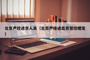北京严控进京人员（北京严格进出京管控规定）