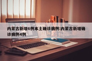内蒙古新增6例本土确诊病例:内蒙古新增确诊病例4例