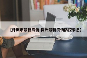 【株洲市最新疫情,株洲最新疫情防控消息】