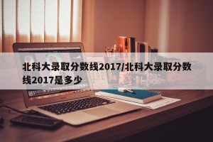 北科大录取分数线2017/北科大录取分数线2017是多少