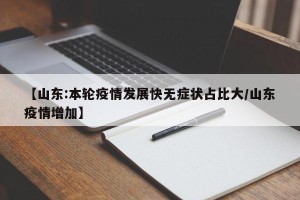 【山东:本轮疫情发展快无症状占比大/山东疫情增加】