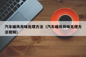 汽车暖风异味处理方法（汽车暖风异味处理方法视频）