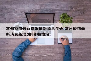 常州疫情最新情况最新消息今天:常州疫情最新消息新增5例分布情况