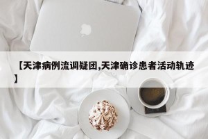 【天津病例流调疑团,天津确诊患者活动轨迹】