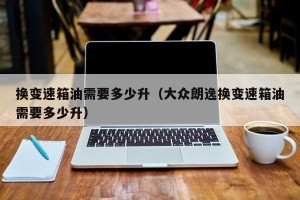 换变速箱油需要多少升（大众朗逸换变速箱油需要多少升）