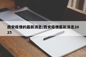 西安疫情的最新消息/西安疫情最新消息2025