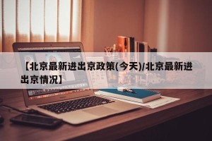 【北京最新进出京政策(今天)/北京最新进出京情况】