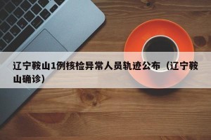 辽宁鞍山1例核检异常人员轨迹公布（辽宁鞍山确诊）