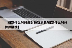 【成都什么时候解封最新消息/成都什么时候解除疫情】