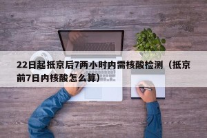 22日起抵京后7两小时内需核酸检测（抵京前7日内核酸怎么算）