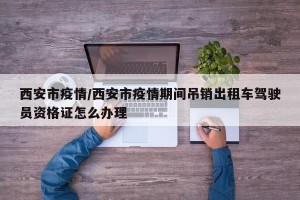 西安市疫情/西安市疫情期间吊销出租车驾驶员资格证怎么办理