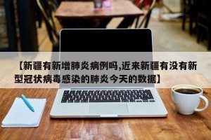 【新疆有新增肺炎病例吗,近来新疆有没有新型冠状病毒感染的肺炎今天的数据】