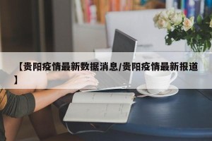 【贵阳疫情最新数据消息/贵阳疫情最新报道】