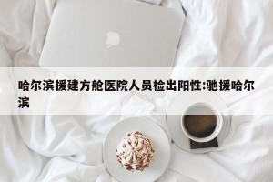 哈尔滨援建方舱医院人员检出阳性:驰援哈尔滨