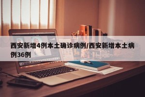 西安新增4例本土确诊病例/西安新增本土病例36例