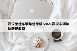 武汉免检车辆年检手续/2021武汉车辆年检新规收费