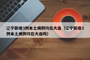辽宁新增3例本土病例均在大连（辽宁新增3例本土病例均在大连吗）