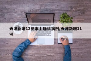 天津新增12例本土确诊病例/天津新增11例