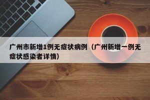 广州市新增1例无症状病例（广州新增一例无症状感染者详情）