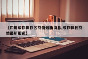 【四川成都郫都区疫情最新消息,成都郫县疫情最新报道】