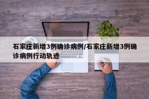石家庄新增3例确诊病例/石家庄新增3例确诊病例行动轨迹