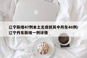 辽宁新增47例本土无症状其中丹东46例/辽宁丹东新增一例详情