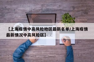 【上海疫情中高风险地区最新名单/上海疫情最新情况中高风险区】