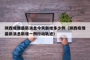陕西疫情最新消息今天新增多少例（陕西疫情最新消息新增一例行动轨迹）