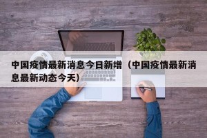 中国疫情最新消息今日新增（中国疫情最新消息最新动态今天）