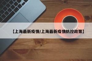 【上海最新疫情/上海最新疫情防控政策】
