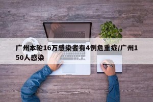 广州本轮16万感染者有4例危重症/广州150人感染