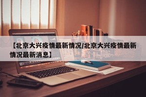 【北京大兴疫情最新情况/北京大兴疫情最新情况最新消息】