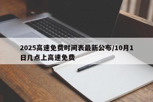 2025高速免费时间表最新公布/10月1日几点上高速免费