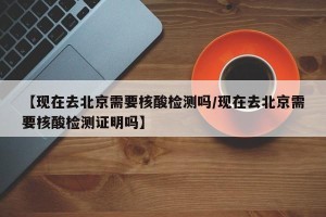 【现在去北京需要核酸检测吗/现在去北京需要核酸检测证明吗】