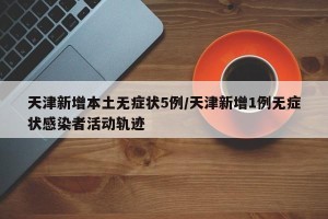 天津新增本土无症状5例/天津新增1例无症状感染者活动轨迹