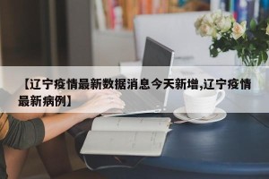 【辽宁疫情最新数据消息今天新增,辽宁疫情最新病例】