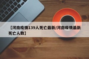 【河南疫情139人死亡最新/河南疫情最新死亡人数】