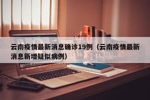 云南疫情最新消息确诊19例（云南疫情最新消息新增疑似病例）