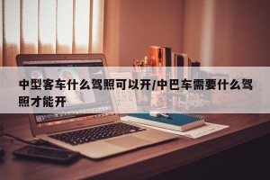 中型客车什么驾照可以开/中巴车需要什么驾照才能开