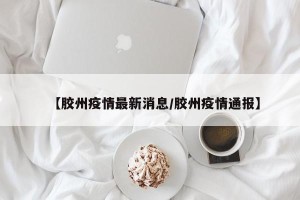 【胶州疫情最新消息/胶州疫情通报】