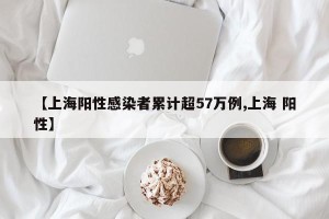 【上海阳性感染者累计超57万例,上海 阳性】