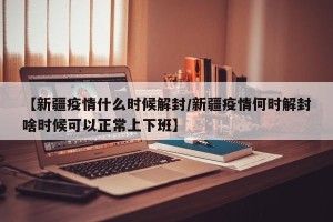 【新疆疫情什么时候解封/新疆疫情何时解封啥时候可以正常上下班】